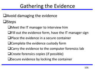 Gathering the Evidence
Avoid damaging the evidence
Steps
Meet the IT manager to interview him
Fill out the evidence form, have the IT manager sign
Place the evidence in a secure container
Complete the evidence custody form
Carry the evidence to the computer forensics lab
Create forensics copies (if possible)
Secure evidence by locking the container
106
 
