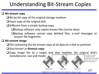 Understanding Bit-Stream Copies
 Bit-stream copy
Bit-by-bit copy of the original storage medium
Exact copy of the original disk
Different from a simple backup copy
Backup software only copies known files (active data)
Backup software cannot copy deleted files, e-mail messages or
recover file fragments
 Bit-stream image
File containing the bit-stream copy of all data on a disk or partition
Also known as forensic copy
Copy image file to a target disk that matches the original disk’s
manufacturer, size and model
107
 
