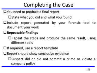 Completing the Case
You need to produce a final report
State what you did and what you found
Include report generated by your forensic tool to
document your work
Repeatable findings
Repeat the steps and produce the same result, using
different tools
If required, use a report template
Report should show conclusive evidence
Suspect did or did not commit a crime or violate a
company policy
109
 