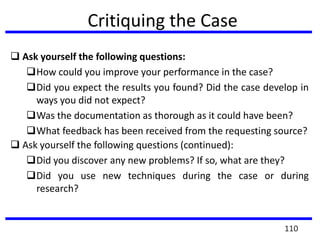 Critiquing the Case
 Ask yourself the following questions:
How could you improve your performance in the case?
Did you expect the results you found? Did the case develop in
ways you did not expect?
Was the documentation as thorough as it could have been?
What feedback has been received from the requesting source?
 Ask yourself the following questions (continued):
Did you discover any new problems? If so, what are they?
Did you use new techniques during the case or during
research?
110
 