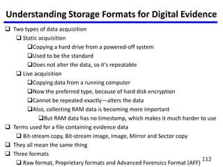 Understanding Storage Formats for Digital Evidence
 Two types of data acquisition
 Static acquisition
Copying a hard drive from a powered-off system
Used to be the standard
Does not alter the data, so it's repeatable
 Live acquisition
Copying data from a running computer
Now the preferred type, because of hard disk encryption
Cannot be repeated exactly—alters the data
Also, collecting RAM data is becoming more important
But RAM data has no timestamp, which makes it much harder to use
 Terms used for a file containing evidence data
 Bit-stream copy, Bit-stream image, Image, Mirror and Sector copy
 They all mean the same thing
 Three formats
 Raw format, Proprietary formats and Advanced Forensics Format (AFF)
112
 