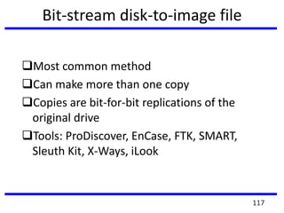Bit-stream disk-to-image file
Most common method
Can make more than one copy
Copies are bit-for-bit replications of the
original drive
Tools: ProDiscover, EnCase, FTK, SMART,
Sleuth Kit, X-Ways, iLook
117
 