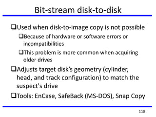 Bit-stream disk-to-disk
Used when disk-to-image copy is not possible
Because of hardware or software errors or
incompatibilities
This problem is more common when acquiring
older drives
Adjusts target disk’s geometry (cylinder,
head, and track configuration) to match the
suspect's drive
Tools: EnCase, SafeBack (MS-DOS), Snap Copy
118
 