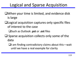 Logical and Sparse Acquisition
When your time is limited, and evidence disk
is large
Logical acquisition captures only specific files
of interest to the case
Such as Outlook .pst or .ost files
 Sparse acquisition collects only some of the
data
I am finding contradictory claims about this—wait
until we have a real example for clarity
119
 