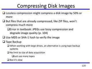 Compressing Disk Images
 Lossless compression might compress a disk image by 50% or
more
 But files that are already compressed, like ZIP files, won’t
compress much more
Error in textbook: JPEGs use lossy compression and
degrade image quality (p. 104)
 Use MD5 or SHA-1 hash to verify the image
 Tape Backup
 When working with large drives, an alternative is using tape backup
systems
 No limit to size of data acquisition
Just use many tapes
 But it’s slow
120
 