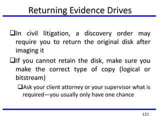 Returning Evidence Drives
In civil litigation, a discovery order may
require you to return the original disk after
imaging it
If you cannot retain the disk, make sure you
make the correct type of copy (logical or
bitstream)
Ask your client attorney or your supervisor what is
required—you usually only have one chance
121
 