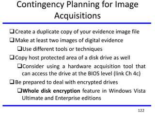 Contingency Planning for Image
Acquisitions
Create a duplicate copy of your evidence image file
Make at least two images of digital evidence
Use different tools or techniques
Copy host protected area of a disk drive as well
Consider using a hardware acquisition tool that
can access the drive at the BIOS level (link Ch 4c)
Be prepared to deal with encrypted drives
Whole disk encryption feature in Windows Vista
Ultimate and Enterprise editions
122
 