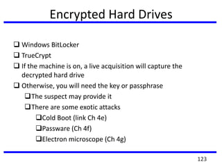 Encrypted Hard Drives
 Windows BitLocker
 TrueCrypt
 If the machine is on, a live acquisition will capture the
decrypted hard drive
 Otherwise, you will need the key or passphrase
The suspect may provide it
There are some exotic attacks
Cold Boot (link Ch 4e)
Passware (Ch 4f)
Electron microscope (Ch 4g)
123
 