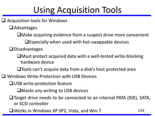 Using Acquisition Tools
 Acquisition tools for Windows
Advantages
Make acquiring evidence from a suspect drive more convenient
Especially when used with hot-swappable devices
Disadvantages
Must protect acquired data with a well-tested write-blocking
hardware device
Tools can’t acquire data from a disk’s host protected area
 Windows Write-Protection with USB Devices
USB write-protection feature
Blocks any writing to USB devices
Target drive needs to be connected to an internal PATA (IDE), SATA,
or SCSI controller
Works in Windows XP SP2, Vista, and Win 7 124
 