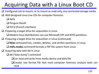  Configured not to mount, or to mount as read-only, any connected storage media
 Well-designed Linux Live CDs for computer forensics
 Helix
 Penguin Sleuth
 FCCU (French interface)
 Preparing a target drive for acquisition in Linux
 Modern linux distributions can use Microsoft FAT and NTFS partitions
 Preparing a target drive for acquisition in Linux (continued)
 fdisk command lists, creates, deletes, and verifies partitions in Linux
 mkfs.msdos command formats a FAT file system from Linux
 Acquiring data with dd in Linux
 dd (“data dump”) command
Can read and write from media device and data file
Creates raw format file that most computer forensics analysis tools can
read
Acquiring Data with a Linux Boot CD
126
 