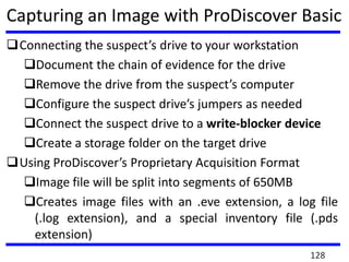 Capturing an Image with ProDiscover Basic
Connecting the suspect’s drive to your workstation
Document the chain of evidence for the drive
Remove the drive from the suspect’s computer
Configure the suspect drive’s jumpers as needed
Connect the suspect drive to a write-blocker device
Create a storage folder on the target drive
Using ProDiscover’s Proprietary Acquisition Format
Image file will be split into segments of 650MB
Creates image files with an .eve extension, a log file
(.log extension), and a special inventory file (.pds
extension)
128
 