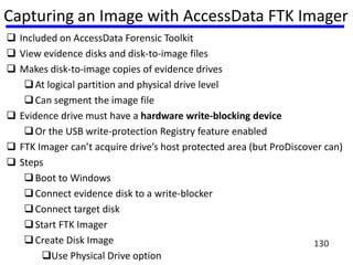 Capturing an Image with AccessData FTK Imager
 Included on AccessData Forensic Toolkit
 View evidence disks and disk-to-image files
 Makes disk-to-image copies of evidence drives
At logical partition and physical drive level
Can segment the image file
 Evidence drive must have a hardware write-blocking device
Or the USB write-protection Registry feature enabled
 FTK Imager can’t acquire drive’s host protected area (but ProDiscover can)
 Steps
Boot to Windows
Connect evidence disk to a write-blocker
Connect target disk
Start FTK Imager
Create Disk Image
Use Physical Drive option
130
 