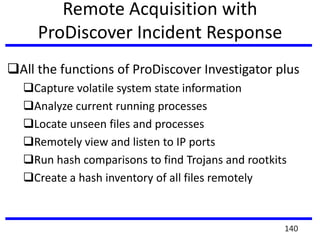 Remote Acquisition with
ProDiscover Incident Response
All the functions of ProDiscover Investigator plus
Capture volatile system state information
Analyze current running processes
Locate unseen files and processes
Remotely view and listen to IP ports
Run hash comparisons to find Trojans and rootkits
Create a hash inventory of all files remotely
140
 