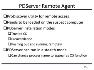 PDServer Remote Agent
ProDiscover utility for remote access
Needs to be loaded on the suspect computer
PDServer installation modes
Trusted CD
Preinstallation
Pushing out and running remotely
PDServer can run in a stealth mode
Can change process name to appear as OS function
141
 