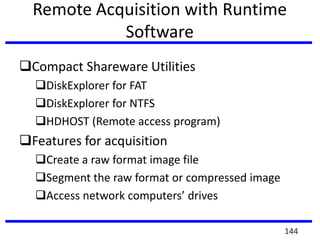 Remote Acquisition with Runtime
Software
Compact Shareware Utilities
DiskExplorer for FAT
DiskExplorer for NTFS
HDHOST (Remote access program)
Features for acquisition
Create a raw format image file
Segment the raw format or compressed image
Access network computers’ drives
144
 