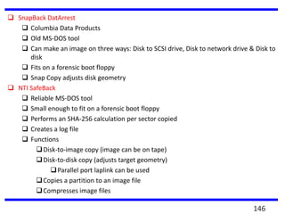  SnapBack DatArrest
 Columbia Data Products
 Old MS-DOS tool
 Can make an image on three ways: Disk to SCSI drive, Disk to network drive & Disk to
disk
 Fits on a forensic boot floppy
 Snap Copy adjusts disk geometry
 NTI SafeBack
 Reliable MS-DOS tool
 Small enough to fit on a forensic boot floppy
 Performs an SHA-256 calculation per sector copied
 Creates a log file
 Functions
Disk-to-image copy (image can be on tape)
Disk-to-disk copy (adjusts target geometry)
Parallel port laplink can be used
Copies a partition to an image file
Compresses image files
146
 