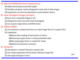  DIBS USA RAID(Rapid Action Imaging Device)
 Makes forensically sound disk copies
 Portable computer system designed to make disk-to-disk images
 Copied disk can then be attached to a write-blocker device
 ILook Investigator IXimager (Iximager)
 Runs from a bootable floppy or CD
 Designed to work only with ILook Investigator
 Can acquire single drives and RAID drives
 ASRData SMART
 Linux forensics analysis tool that can make image files of a suspect drive
 Capabilities
Robust data reading of bad sectors on drives
Mounting suspect drives in write-protected mode
Mounting target drives in read/write mode
Optional compression schemes
 PyFlag tool
 Intended as a network forensics analysis tool
 Can create proprietary format Expert Witness image files
 Uses sgzip and gzip in Linux 147
 