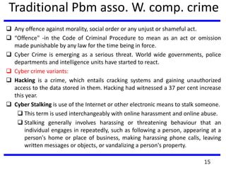Traditional Pbm asso. W. comp. crime
 Any offence against morality, social order or any unjust or shameful act.
 “Offence" -in the Code of Criminal Procedure to mean as an act or omission
made punishable by any law for the time being in force.
 Cyber Crime is emerging as a serious threat. World wide governments, police
departments and intelligence units have started to react.
 Cyber crime variants:
 Hacking is a crime, which entails cracking systems and gaining unauthorized
access to the data stored in them. Hacking had witnessed a 37 per cent increase
this year.
 Cyber Stalking is use of the Internet or other electronic means to stalk someone.
 This term is used interchangeably with online harassment and online abuse.
 Stalking generally involves harassing or threatening behaviour that an
individual engages in repeatedly, such as following a person, appearing at a
person's home or place of business, making harassing phone calls, leaving
written messages or objects, or vandalizing a person's property.
15
 
