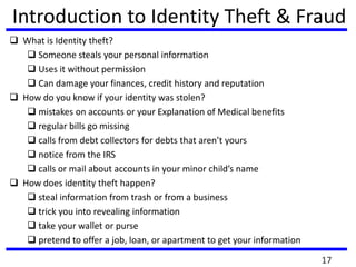 Introduction to Identity Theft & Fraud
 What is Identity theft?
 Someone steals your personal information
 Uses it without permission
 Can damage your finances, credit history and reputation
 How do you know if your identity was stolen?
 mistakes on accounts or your Explanation of Medical benefits
 regular bills go missing
 calls from debt collectors for debts that aren’t yours
 notice from the IRS
 calls or mail about accounts in your minor child’s name
 How does identity theft happen?
 steal information from trash or from a business
 trick you into revealing information
 take your wallet or purse
 pretend to offer a job, loan, or apartment to get your information
17
 