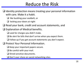 Reduce the Risk
 Identity protection means treating your personal information
with care. Make it a habit.
 like buckling your seatbelt, or
 locking your doors at night
 Read your bank, credit and account statements, and
 Explanation of Medical benefits.
 Look for charges you didn’t make.
 Be alert for bills that don’t arrive when you expect them.
 Follow up if you get account statements you don’t expect.
 Protect Your Personal Information.
 Keep your important papers secure.
 Be careful with your mail.
 Shred sensitive documents.
 Don’t over share on social networking sites.
18
 