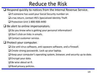 Reduce the Risk
 Respond quickly to notices from the Internal Revenue Service.
 If someone has used your Social Security number on
 a tax return, contact IRS’s Specialized Identity Theft
 Protection Unit 1-800-908-4490
 Be alert to online impersonators.
 Do you know who is getting your personal information?
 Don’t click on links in emails.
 Contact customer service.
 Protect your computer.
 Use anti-virus software, anti-spyware software, and a firewall.
 Create strong passwords. Lock up your laptop.
 Keep your computer’s operating system, browser, and security up to date.
 Encrypt your data.
 Be wise about wi-fi.
 Read privacy policies.
19
 