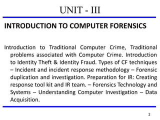 UNIT - III
INTRODUCTION TO COMPUTER FORENSICS
Introduction to Traditional Computer Crime, Traditional
problems associated with Computer Crime. Introduction
to Identity Theft & Identity Fraud. Types of CF techniques
– Incident and incident response methodology – Forensic
duplication and investigation. Preparation for IR: Creating
response tool kit and IR team. – Forensics Technology and
Systems – Understanding Computer Investigation – Data
Acquisition.
2
 