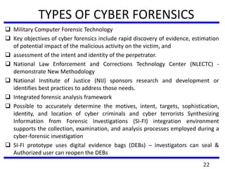 TYPES OF CYBER FORENSICS
 Military Computer Forensic Technology
 Key objectives of cyber forensics include rapid discovery of evidence, estimation
of potential impact of the malicious activity on the victim, and
 assessment of the intent and identity of the perpetrator.
 National Law Enforcement and Corrections Technology Center (NLECTC) -
demonstrate New Methodology
 National Institute of Justice (NIJ) sponsors research and development or
identifies best practices to address those needs.
 Integrated forensic analysis framework
 Possible to accurately determine the motives, intent, targets, sophistication,
identity, and location of cyber criminals and cyber terrorists Synthesizing
Information from Forensic Investigations (SI-FI) integration environment
supports the collection, examination, and analysis processes employed during a
cyber-forensic investigation
 SI-FI prototype uses digital evidence bags (DEBs) – investigators can seal &
Authorized user can reopen the DEBs
22
 