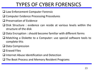 TYPES OF CYBER FORENSICS
 Law Enforcement Computer Forensic
 Computer Evidence Processing Procedures
 Preservation of Evidence
 Disk Structure : evidence can reside at various levels within the
structure of the disk
 Data Encryption : should become familiar with different forms
 Matching a Diskette to a Computer: use special software tools to
complete this
 Data Compression
 Erased Files
 Internet Abuse Identification and Detection
 The Boot Process and Memory Resident Programs
23
 