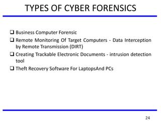 TYPES OF CYBER FORENSICS
 Business Computer Forensic
 Remote Monitoring Of Target Computers - Data Interception
by Remote Transmission (DIRT)
 Creating Trackable Electronic Documents - intrusion detection
tool
 Theft Recovery Software For LaptopsAnd PCs
24
 