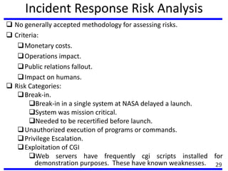 Incident Response Risk Analysis
 No generally accepted methodology for assessing risks.
 Criteria:
Monetary costs.
Operations impact.
Public relations fallout.
Impact on humans.
 Risk Categories:
Break-in.
Break-in in a single system at NASA delayed a launch.
System was mission critical.
Needed to be recertified before launch.
Unauthorized execution of programs or commands.
Privilege Escalation.
Exploitation of CGI
Web servers have frequently cgi scripts installed for
demonstration purposes. These have known weaknesses. 29
 