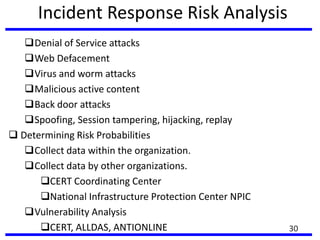 Incident Response Risk Analysis
Denial of Service attacks
Web Defacement
Virus and worm attacks
Malicious active content
Back door attacks
Spoofing, Session tampering, hijacking, replay
 Determining Risk Probabilities
Collect data within the organization.
Collect data by other organizations.
CERT Coordinating Center
National Infrastructure Protection Center NPIC
Vulnerability Analysis
CERT, ALLDAS, ANTIONLINE 30
 