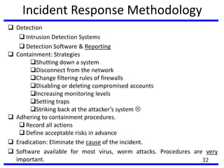 Incident Response Methodology
 Detection
 Intrusion Detection Systems
 Detection Software & Reporting
 Containment: Strategies
Shutting down a system
Disconnect from the network
Change filtering rules of firewalls
Disabling or deleting compromised accounts
Increasing monitoring levels
Setting traps
Striking back at the attacker’s system 
 Adhering to containment procedures.
 Record all actions
 Define acceptable risks in advance
 Eradication: Eliminate the cause of the incident.
 Software available for most virus, worm attacks. Procedures are very
important. 32
 
