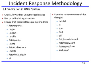 Incident Response Methodology
 Eradication in UNIX System
 Check .forward for unauthorized entries
 Use ps to find stray processes
 Ensure that essential files are not modified
 /etc/exports
 .login
 .logout
 .profile
 /etc/profile
 .cshrc
 /etc/rc directory
 .rhosts
 /etc/hosts.equiv
 at
 Examine system commands for
changes
 netstat
 ls
 sum
 find
 diff
 /etc/nsswitch.conf
 /etc/resolv.conf
 /var/spool/cron
 kerb.conf
33
 
