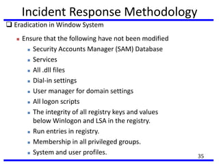 Incident Response Methodology
 Eradication in Window System
 Ensure that the following have not been modified
 Security Accounts Manager (SAM) Database
 Services
 All .dll files
 Dial-in settings
 User manager for domain settings
 All logon scripts
 The integrity of all registry keys and values
below Winlogon and LSA in the registry.
 Run entries in registry.
 Membership in all privileged groups.
 System and user profiles. 35
 