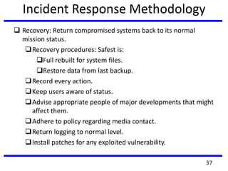 Incident Response Methodology
 Recovery: Return compromised systems back to its normal
mission status.
Recovery procedures: Safest is:
Full rebuilt for system files.
Restore data from last backup.
Record every action.
Keep users aware of status.
Advise appropriate people of major developments that might
affect them.
Adhere to policy regarding media contact.
Return logging to normal level.
Install patches for any exploited vulnerability.
37
 