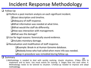 Incident Response Methodology
 Follow-Up
 Perform a post mortem analysis on each significant incident.
Exact description and timeline.
Adequacy of staff response.
What information was needed at what time.
What would the staff do differently.
How was interaction with management.
What was the damage?
 Use for legal reasons: forensically sound evidence.
Includes monetary damage.
 Reevaluation and modification of staff response.
Example: Break-in at Human Genome database.
Nobody knew who had called when more info was needed.
Gap in procedure was remedied during follow-up.
 Summary
1.Methodology is needed to deal with quickly evolving, chaotic situations. 2.Takes time to
implement and to learn. Use mock events for training. 3. Stages flow into each other. 4.
Methodology needs to be tailored to situation. 5.Follow-up needed to improve and adapt
methodology.
38
 