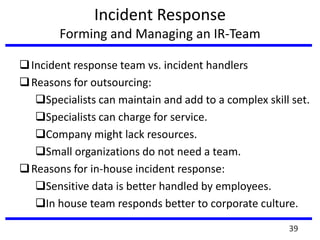 Incident Response
Forming and Managing an IR-Team
Incident response team vs. incident handlers
Reasons for outsourcing:
Specialists can maintain and add to a complex skill set.
Specialists can charge for service.
Company might lack resources.
Small organizations do not need a team.
Reasons for in-house incident response:
Sensitive data is better handled by employees.
In house team responds better to corporate culture.
39
 