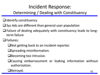 Incident Response:
Determining / Dealing with Constituency
Identify constituency
Sys Ads are different than general user population
Failure of dealing adequately with constituency leads to long-
term failure
Failures:
Not getting back to an incident reporter.
Spreading misinformation.
Becoming too intrusive.
Causing embarrassment or leaking information without
authorization.
Betrayal. 42
 