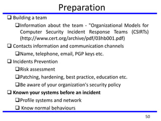 Preparation
 Building a team
Information about the team - "Organizational Models for
Computer Security Incident Response Teams (CSIRTs)
(http://www.cert.org/archive/pdf/03hb001.pdf)
 Contacts information and communication channels
Name, telephone, email, PGP keys etc.
 Incidents Prevention
Risk assessment
Patching, hardening, best practice, education etc.
Be aware of your organization's security policy
 Known your systems before an incident
Profile systems and network
 Know normal behaviours
50
 