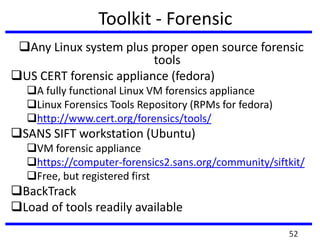Toolkit - Forensic
Any Linux system plus proper open source forensic
tools
US CERT forensic appliance (fedora)
A fully functional Linux VM forensics appliance
Linux Forensics Tools Repository (RPMs for fedora)
http://www.cert.org/forensics/tools/
SANS SIFT workstation (Ubuntu)
VM forensic appliance
https://computer-forensics2.sans.org/community/siftkit/
Free, but registered first
BackTrack
Load of tools readily available
52
 