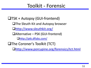 Toolkit - Forensic
TSK + Autopsy (GUI-frontend)
The Sleuth Kit and Autopsy browser
http://www.sleuthkit.org/
Alternative – PSK (GUI-frontend)
http://ptk.dflabs.com/
The Coroner's Toolkit (TCT)
http://www.porcupine.org/forensics/tct.html
53
 