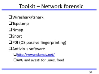 Toolkit – Network forensic
Wireshark/tshark
Tcpdump
Nmap
Snort
P0f (OS passive fingerprinting)
Antivirus software
http://www.clamav.net/
AVG and avast! for Linux, free!
54
 