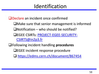Identification
Declare an incident once confirmed
Make sure that senior management is informed
Notification – who should be notified?
EGEE CSIRTs: PROJECT-EGEE-SECURITY-
CSIRTS@in2p3.fr
Following incident handling procedures
EGEE incident response procedure
 https://edms.cern.ch/document/867454
58
 