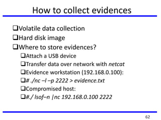 How to collect evidences
Volatile data collection
Hard disk image
Where to store evidences?
Attach a USB device
Transfer data over network with netcat
Evidence workstation (192.168.0.100):
# ./nc –l –p 2222 > evidence.txt
Compromised host:
#./ lsof–n |nc 192.168.0.100 2222
62
 