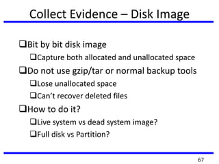 Collect Evidence – Disk Image
Bit by bit disk image
Capture both allocated and unallocated space
Do not use gzip/tar or normal backup tools
Lose unallocated space
Can’t recover deleted files
How to do it?
Live system vs dead system image?
Full disk vs Partition?
67
 