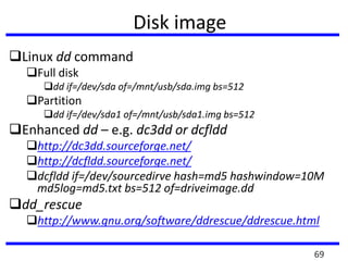Disk image
Linux dd command
Full disk
dd if=/dev/sda of=/mnt/usb/sda.img bs=512
Partition
dd if=/dev/sda1 of=/mnt/usb/sda1.img bs=512
Enhanced dd – e.g. dc3dd or dcfldd
http://dc3dd.sourceforge.net/
http://dcfldd.sourceforge.net/
dcfldd if=/dev/sourcedirve hash=md5 hashwindow=10M
md5log=md5.txt bs=512 of=driveimage.dd
dd_rescue
http://www.gnu.org/software/ddrescue/ddrescue.html
69
 