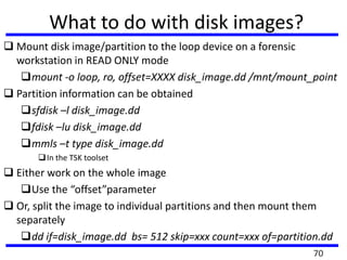 What to do with disk images?
 Mount disk image/partition to the loop device on a forensic
workstation in READ ONLY mode
mount -o loop, ro, offset=XXXX disk_image.dd /mnt/mount_point
 Partition information can be obtained
sfdisk –l disk_image.dd
fdisk –lu disk_image.dd
mmls –t type disk_image.dd
In the TSK toolset
 Either work on the whole image
Use the “offset”parameter
 Or, split the image to individual partitions and then mount them
separately
dd if=disk_image.dd bs= 512 skip=xxx count=xxx of=partition.dd
70
 