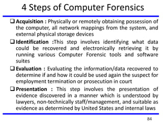 4 Steps of Computer Forensics
Acquisition : Physically or remotely obtaining possession of
the computer, all network mappings from the system, and
external physical storage devices
Identification :This step involves identifying what data
could be recovered and electronically retrieving it by
running various Computer Forensic tools and software
suites
Evaluation : Evaluating the information/data recovered to
determine if and how it could be used again the suspect for
employment termination or prosecution in court
Presentation : This step involves the presentation of
evidence discovered in a manner which is understood by
lawyers, non-technically staff/management, and suitable as
evidence as determined by United States and internal laws
84
 
