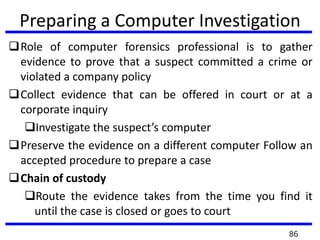 Preparing a Computer Investigation
Role of computer forensics professional is to gather
evidence to prove that a suspect committed a crime or
violated a company policy
Collect evidence that can be offered in court or at a
corporate inquiry
Investigate the suspect’s computer
Preserve the evidence on a different computer Follow an
accepted procedure to prepare a case
Chain of custody
Route the evidence takes from the time you find it
until the case is closed or goes to court
86
 