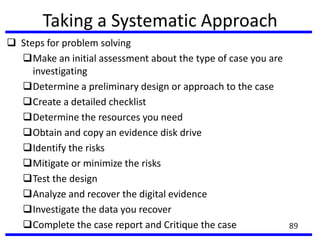 Taking a Systematic Approach
 Steps for problem solving
Make an initial assessment about the type of case you are
investigating
Determine a preliminary design or approach to the case
Create a detailed checklist
Determine the resources you need
Obtain and copy an evidence disk drive
Identify the risks
Mitigate or minimize the risks
Test the design
Analyze and recover the digital evidence
Investigate the data you recover
Complete the case report and Critique the case 89
 